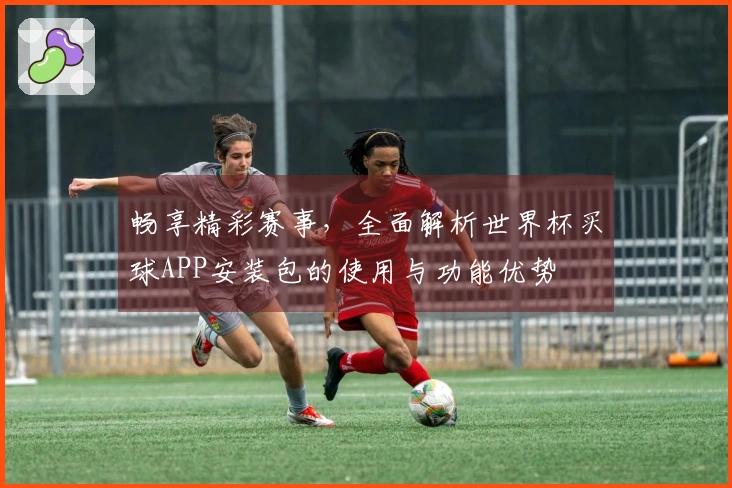 畅享精彩赛事，全面解析世界杯买球APP安装包的使用与功能优势