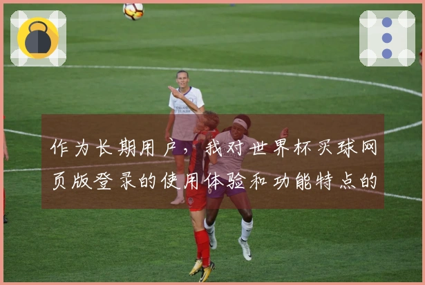 作为长期用户，我对世界杯买球网页版登录的使用体验和功能特点的真实评价
